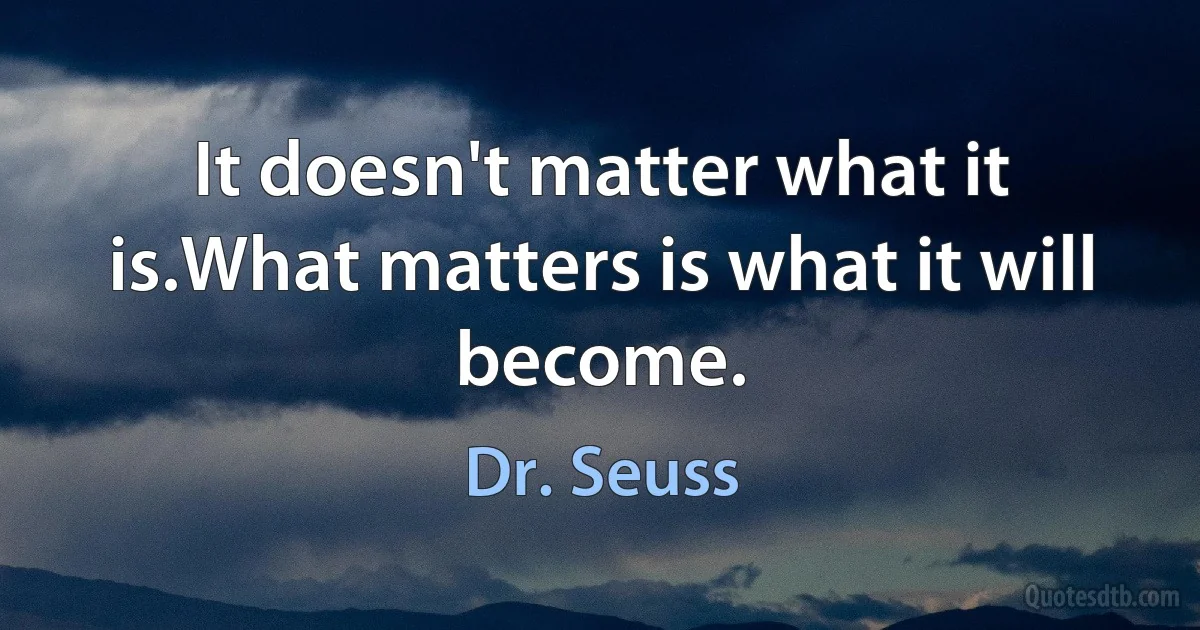 It doesn't matter what it is.What matters is what it will become. (Dr. Seuss)