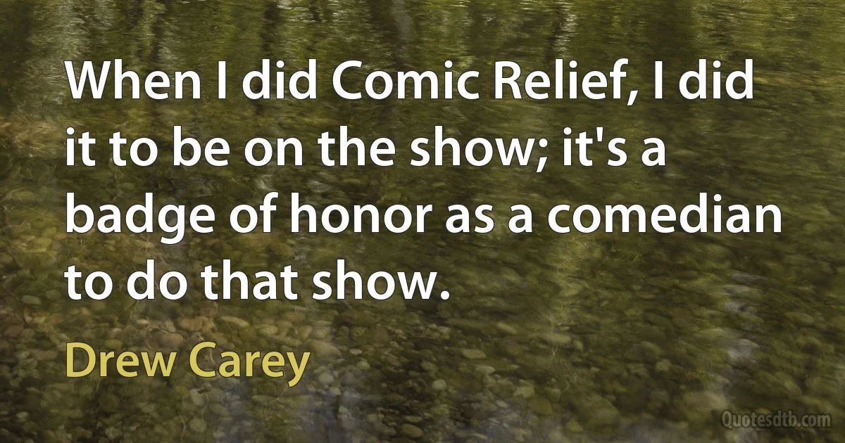 When I did Comic Relief, I did it to be on the show; it's a badge of honor as a comedian to do that show. (Drew Carey)