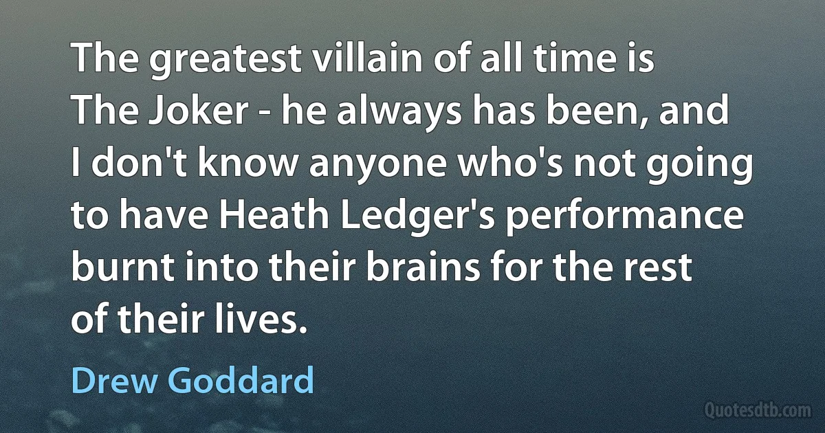 The greatest villain of all time is The Joker - he always has been, and I don't know anyone who's not going to have Heath Ledger's performance burnt into their brains for the rest of their lives. (Drew Goddard)