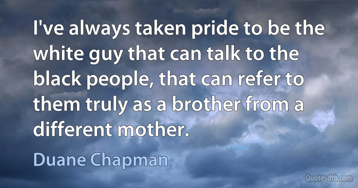 I've always taken pride to be the white guy that can talk to the black people, that can refer to them truly as a brother from a different mother. (Duane Chapman)