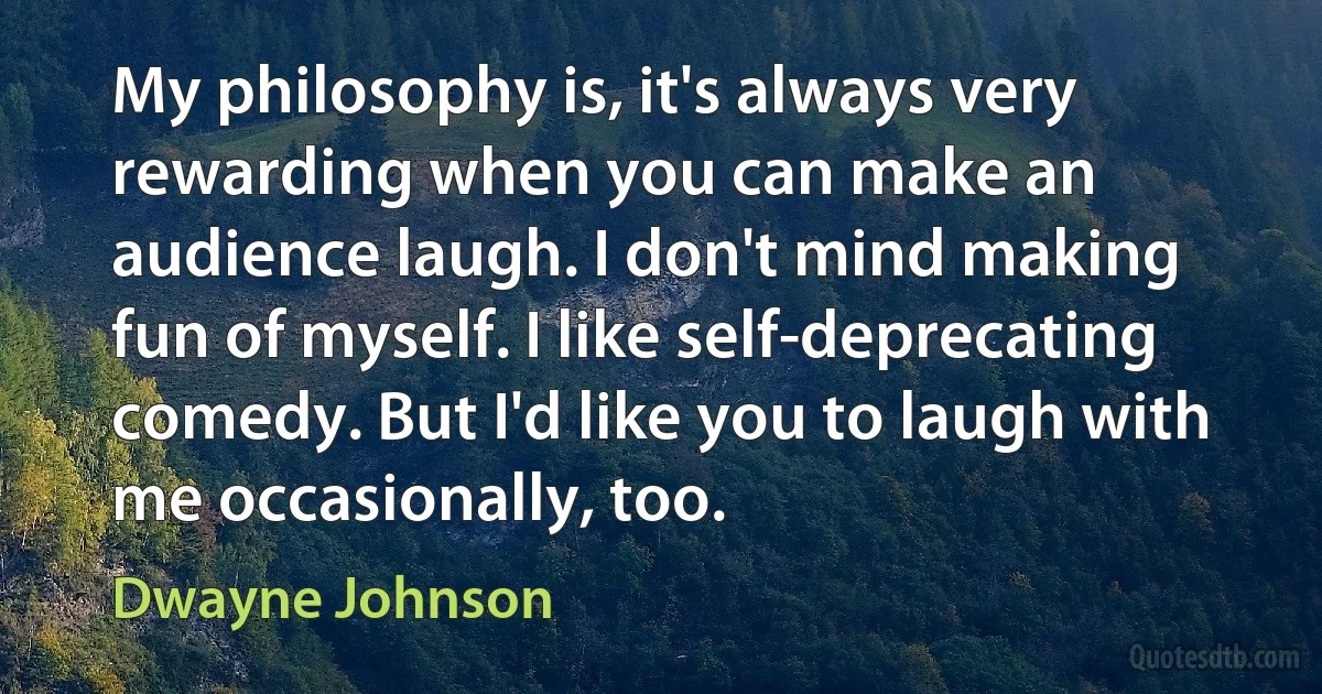 My philosophy is, it's always very rewarding when you can make an audience laugh. I don't mind making fun of myself. I like self-deprecating comedy. But I'd like you to laugh with me occasionally, too. (Dwayne Johnson)