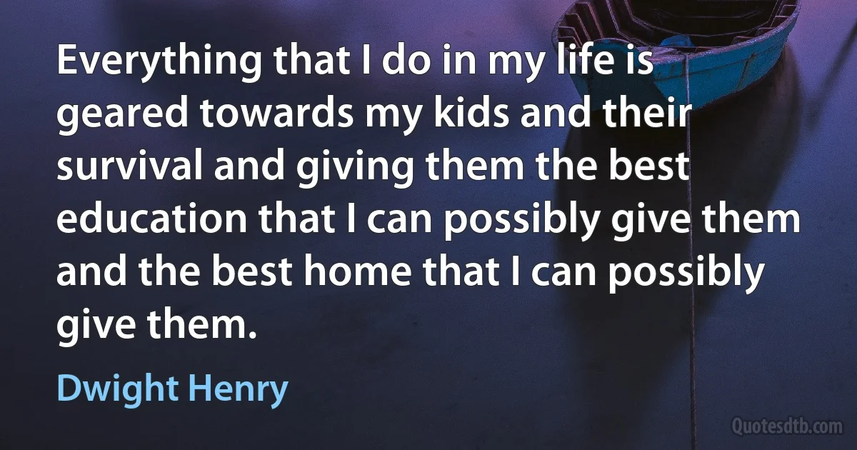 Everything that I do in my life is geared towards my kids and their survival and giving them the best education that I can possibly give them and the best home that I can possibly give them. (Dwight Henry)