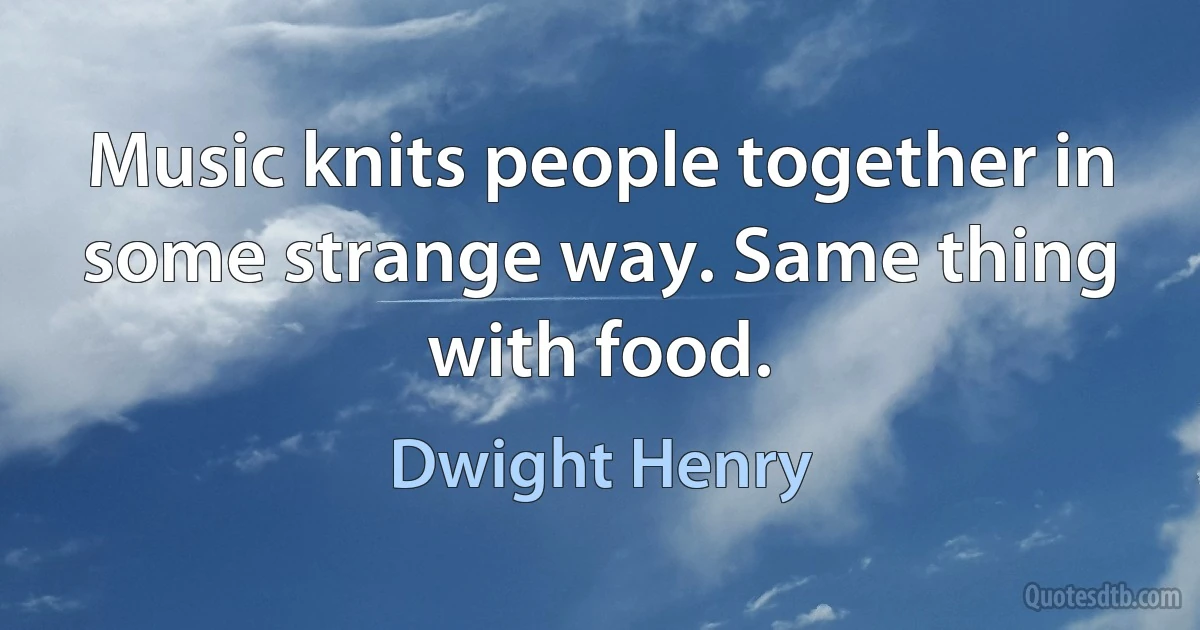 Music knits people together in some strange way. Same thing with food. (Dwight Henry)