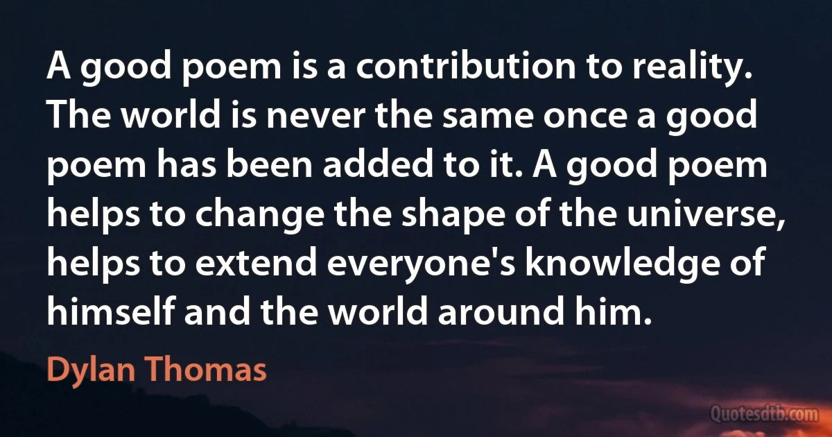 A good poem is a contribution to reality. The world is never the same once a good poem has been added to it. A good poem helps to change the shape of the universe, helps to extend everyone's knowledge of himself and the world around him. (Dylan Thomas)