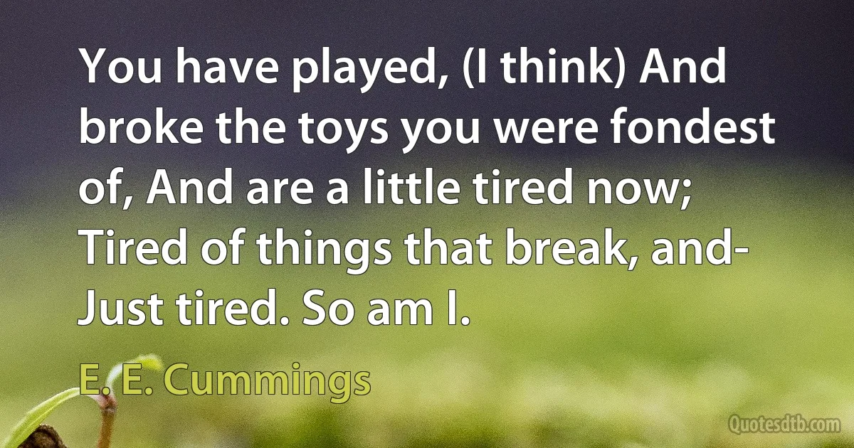 You have played, (I think) And broke the toys you were fondest of, And are a little tired now; Tired of things that break, and- Just tired. So am I. (E. E. Cummings)