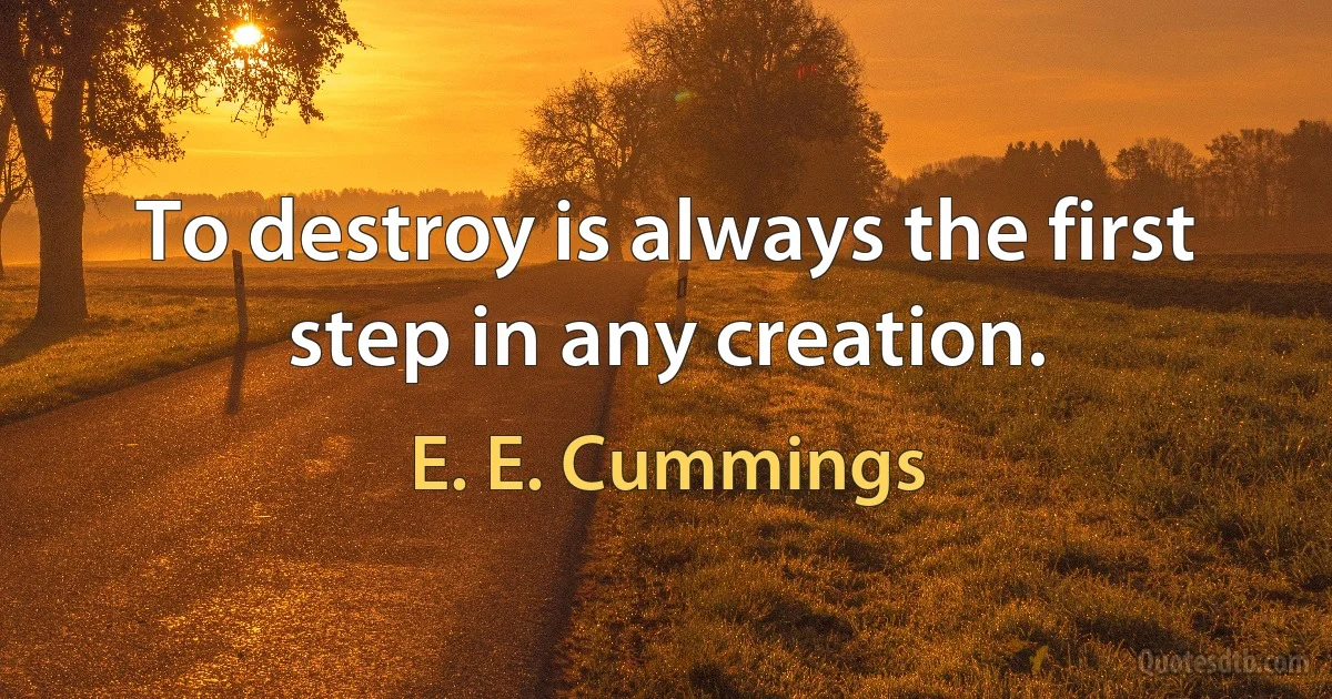 To destroy is always the first step in any creation. (E. E. Cummings)