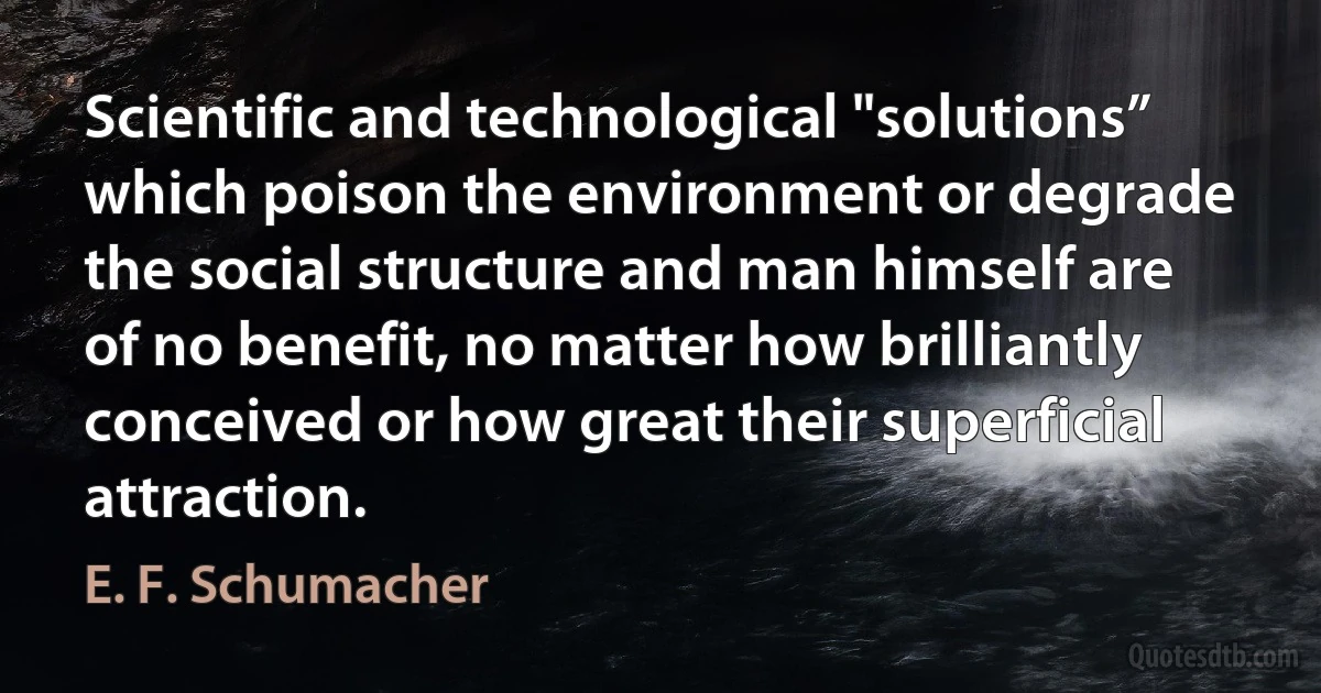 Scientific and technological "solutions” which poison the environment or degrade the social structure and man himself are of no benefit, no matter how brilliantly conceived or how great their superficial attraction. (E. F. Schumacher)