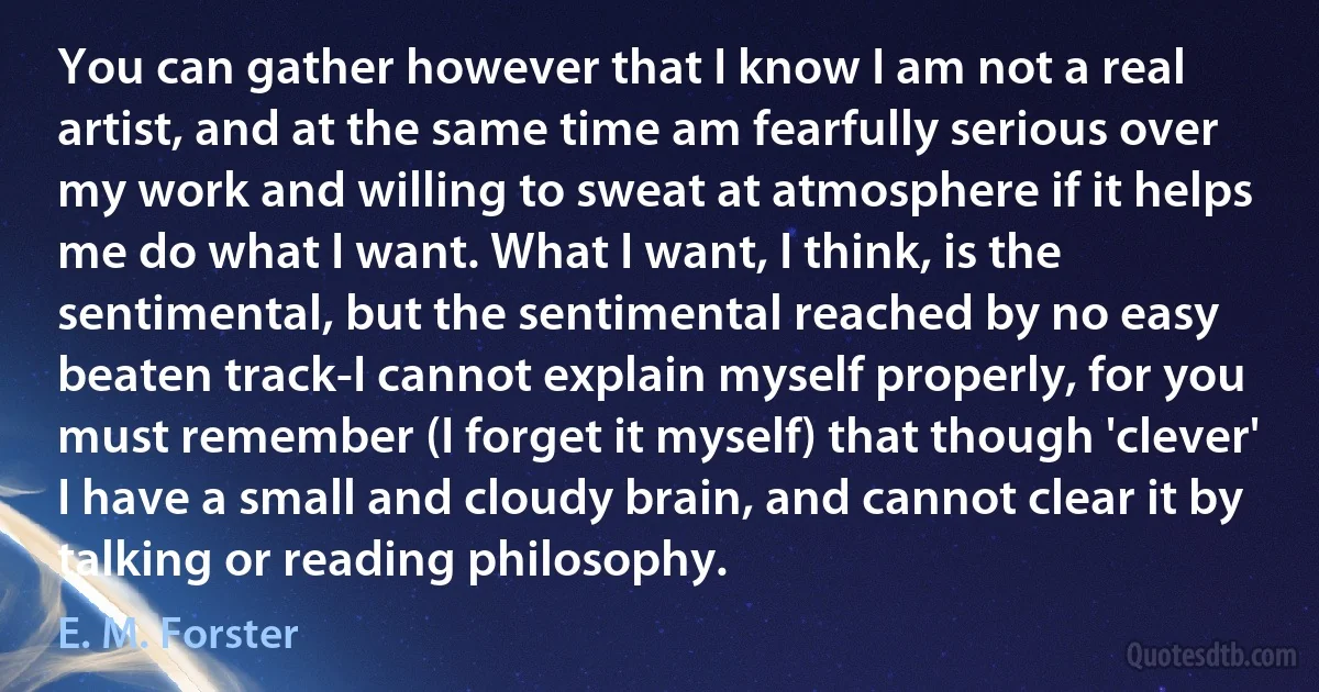 You can gather however that I know I am not a real artist, and at the same time am fearfully serious over my work and willing to sweat at atmosphere if it helps me do what I want. What I want, I think, is the sentimental, but the sentimental reached by no easy beaten track-I cannot explain myself properly, for you must remember (I forget it myself) that though 'clever' I have a small and cloudy brain, and cannot clear it by talking or reading philosophy. (E. M. Forster)