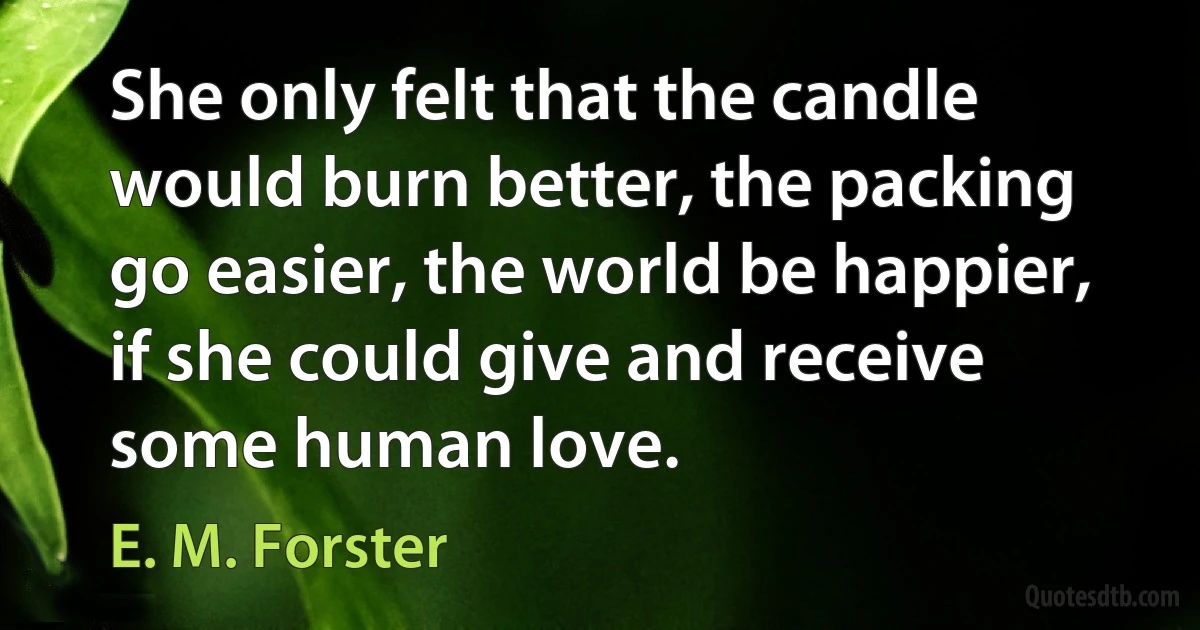 She only felt that the candle would burn better, the packing go easier, the world be happier, if she could give and receive some human love. (E. M. Forster)