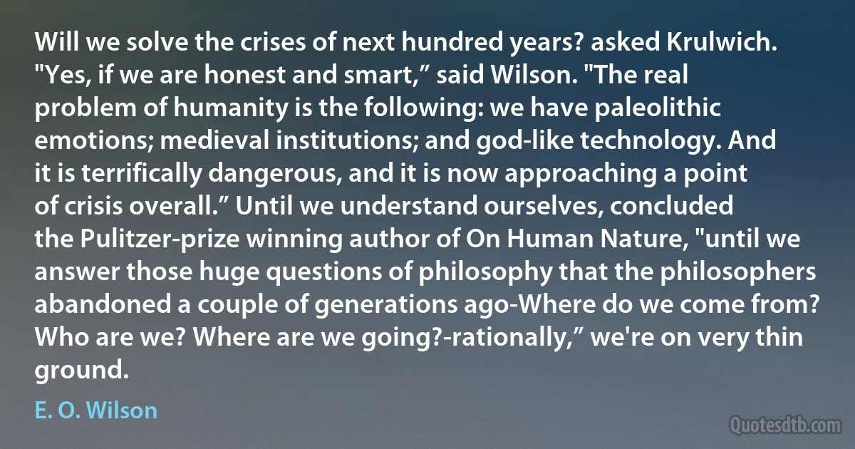 Will we solve the crises of next hundred years? asked Krulwich. "Yes, if we are honest and smart,” said Wilson. "The real problem of humanity is the following: we have paleolithic emotions; medieval institutions; and god-like technology. And it is terrifically dangerous, and it is now approaching a point of crisis overall.” Until we understand ourselves, concluded the Pulitzer-prize winning author of On Human Nature, "until we answer those huge questions of philosophy that the philosophers abandoned a couple of generations ago-Where do we come from? Who are we? Where are we going?-rationally,” we're on very thin ground. (E. O. Wilson)