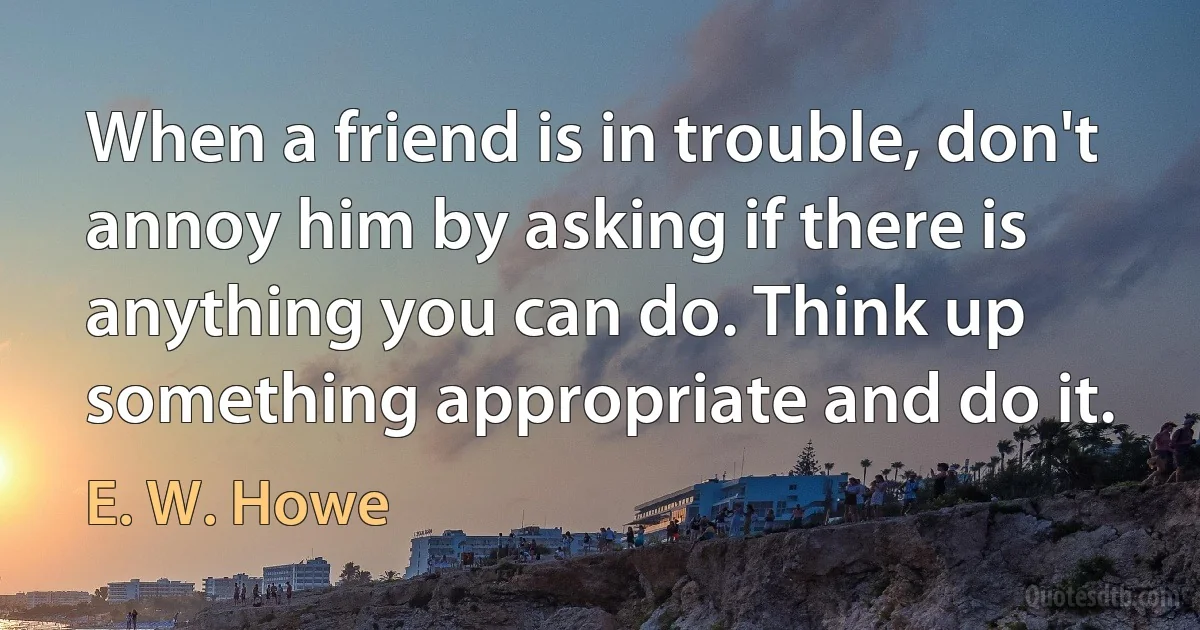 When a friend is in trouble, don't annoy him by asking if there is anything you can do. Think up something appropriate and do it. (E. W. Howe)