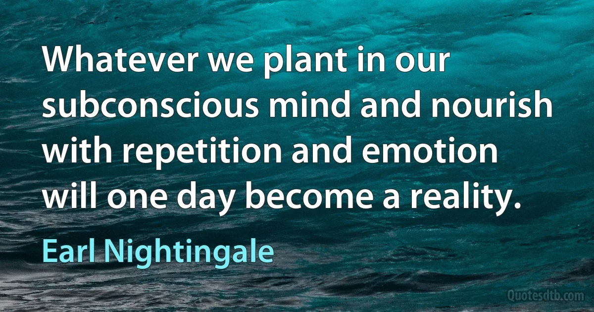 Whatever we plant in our subconscious mind and nourish with repetition and emotion will one day become a reality. (Earl Nightingale)