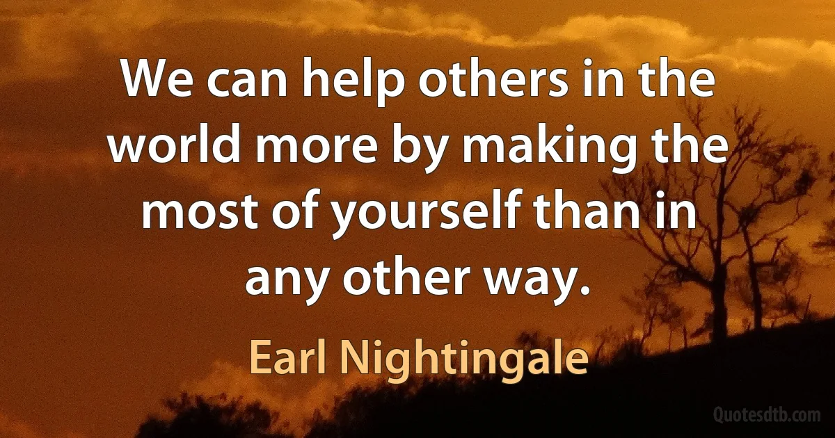 We can help others in the world more by making the most of yourself than in any other way. (Earl Nightingale)