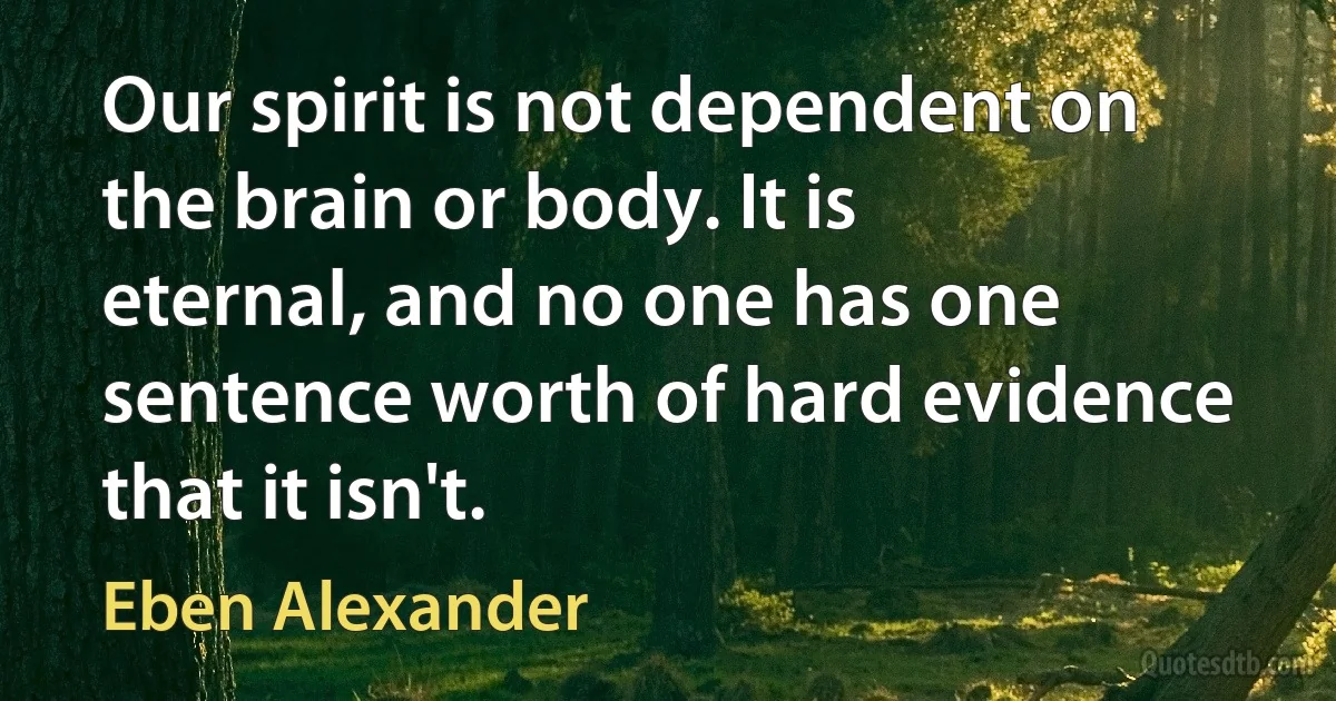 Our spirit is not dependent on the brain or body. It is eternal, and no one has one sentence worth of hard evidence that it isn't. (Eben Alexander)