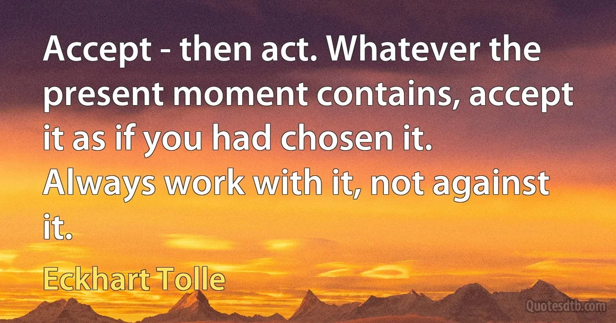 Accept - then act. Whatever the present moment contains, accept it as if you had chosen it. Always work with it, not against it. (Eckhart Tolle)