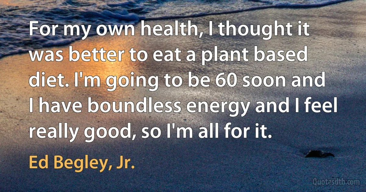 For my own health, I thought it was better to eat a plant based diet. I'm going to be 60 soon and I have boundless energy and I feel really good, so I'm all for it. (Ed Begley, Jr.)