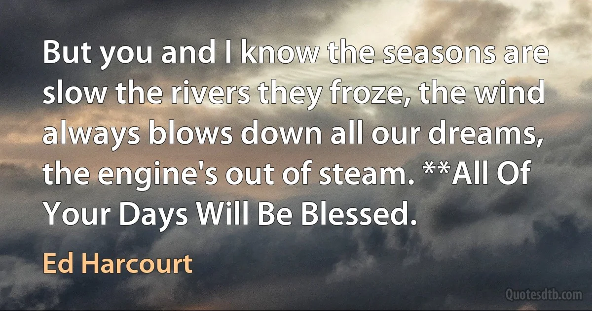 But you and I know the seasons are slow the rivers they froze, the wind always blows down all our dreams, the engine's out of steam. **All Of Your Days Will Be Blessed. (Ed Harcourt)