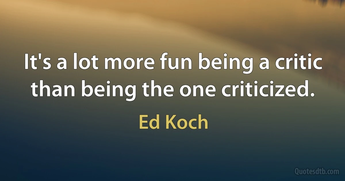 It's a lot more fun being a critic than being the one criticized. (Ed Koch)