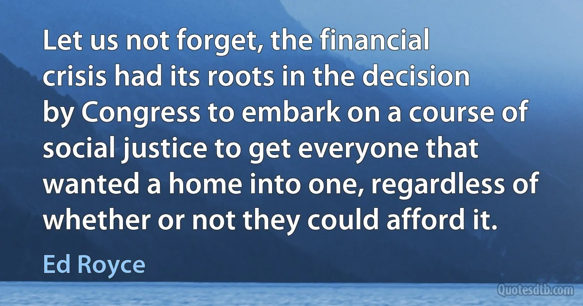 Let us not forget, the financial crisis had its roots in the decision by Congress to embark on a course of social justice to get everyone that wanted a home into one, regardless of whether or not they could afford it. (Ed Royce)