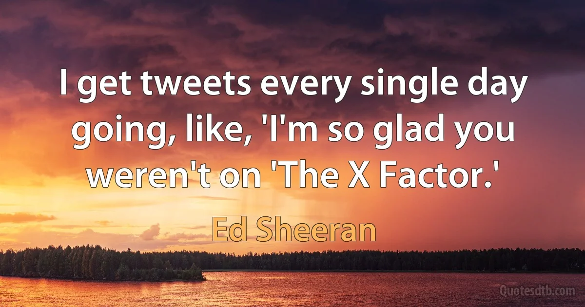 I get tweets every single day going, like, 'I'm so glad you weren't on 'The X Factor.' (Ed Sheeran)