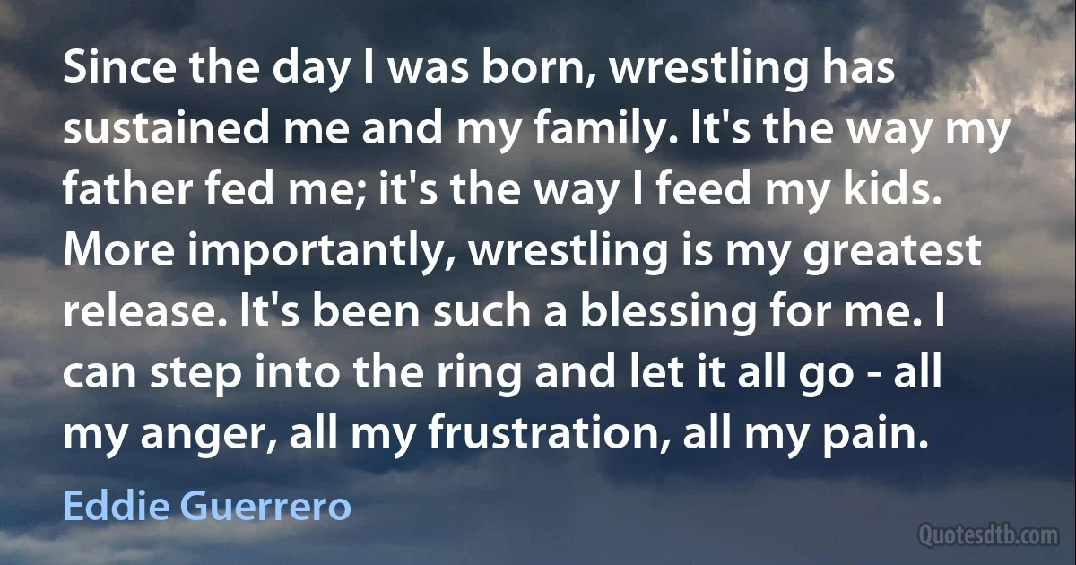 Since the day I was born, wrestling has sustained me and my family. It's the way my father fed me; it's the way I feed my kids. More importantly, wrestling is my greatest release. It's been such a blessing for me. I can step into the ring and let it all go - all my anger, all my frustration, all my pain. (Eddie Guerrero)