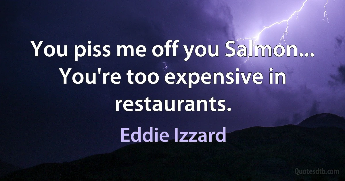 You piss me off you Salmon... You're too expensive in restaurants. (Eddie Izzard)