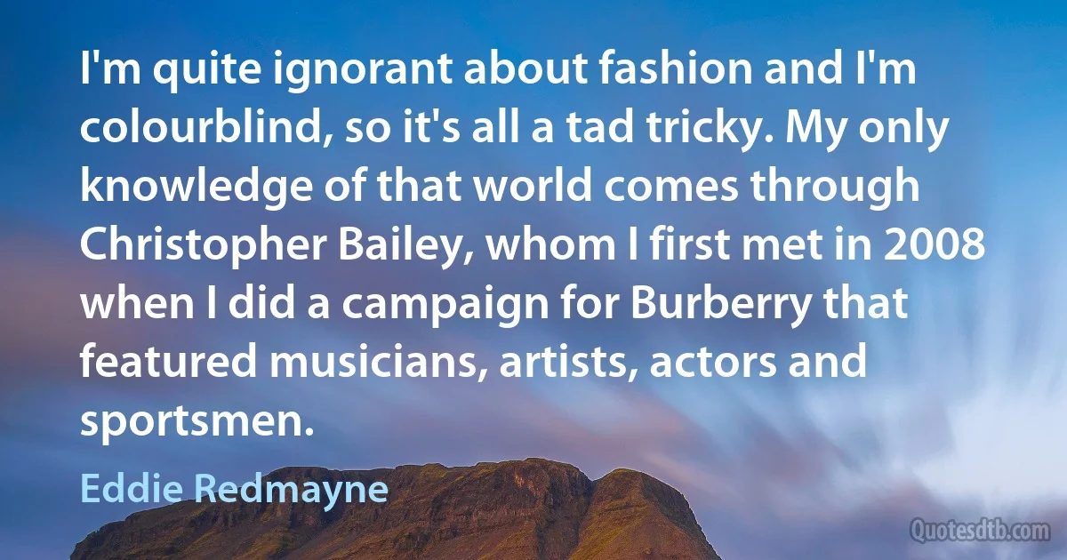 I'm quite ignorant about fashion and I'm colourblind, so it's all a tad tricky. My only knowledge of that world comes through Christopher Bailey, whom I first met in 2008 when I did a campaign for Burberry that featured musicians, artists, actors and sportsmen. (Eddie Redmayne)