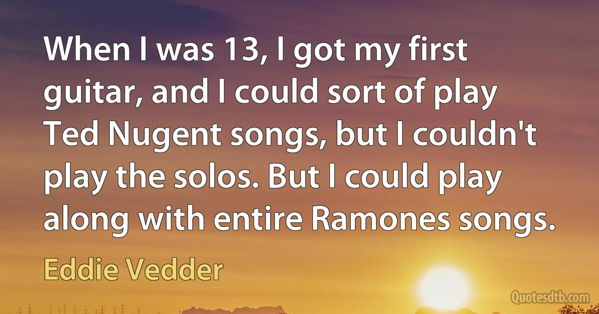 When I was 13, I got my first guitar, and I could sort of play Ted Nugent songs, but I couldn't play the solos. But I could play along with entire Ramones songs. (Eddie Vedder)