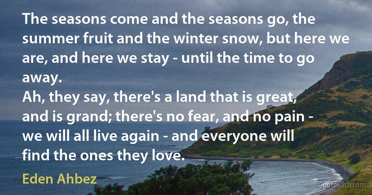 The seasons come and the seasons go, the summer fruit and the winter snow, but here we are, and here we stay - until the time to go away.
Ah, they say, there's a land that is great, and is grand; there's no fear, and no pain - we will all live again - and everyone will find the ones they love. (Eden Ahbez)