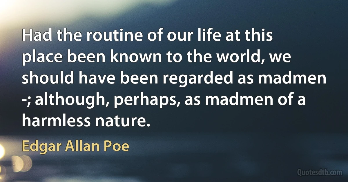 Had the routine of our life at this place been known to the world, we should have been regarded as madmen -; although, perhaps, as madmen of a harmless nature. (Edgar Allan Poe)