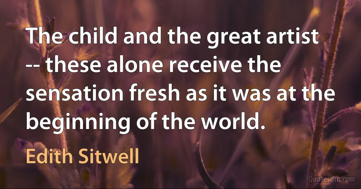 The child and the great artist -- these alone receive the sensation fresh as it was at the beginning of the world. (Edith Sitwell)