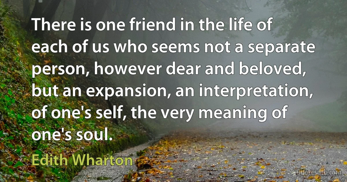 There is one friend in the life of each of us who seems not a separate person, however dear and beloved, but an expansion, an interpretation, of one's self, the very meaning of one's soul. (Edith Wharton)