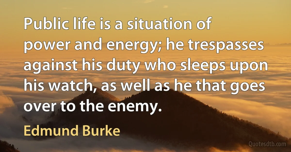 Public life is a situation of power and energy; he trespasses against his duty who sleeps upon his watch, as well as he that goes over to the enemy. (Edmund Burke)