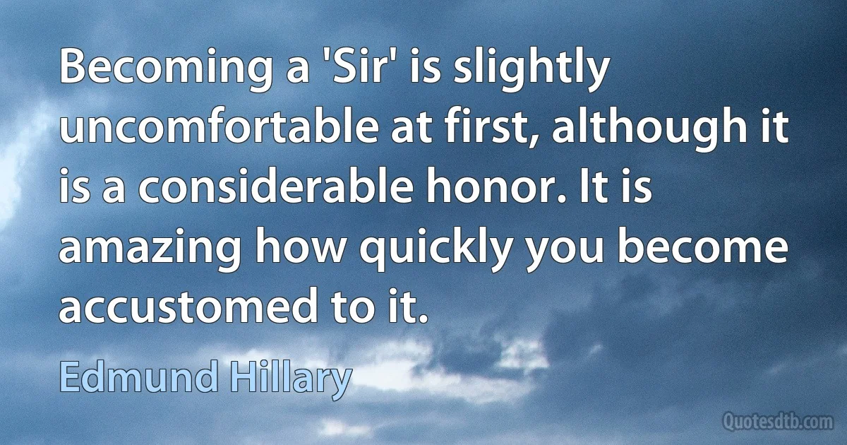 Becoming a 'Sir' is slightly uncomfortable at first, although it is a considerable honor. It is amazing how quickly you become accustomed to it. (Edmund Hillary)