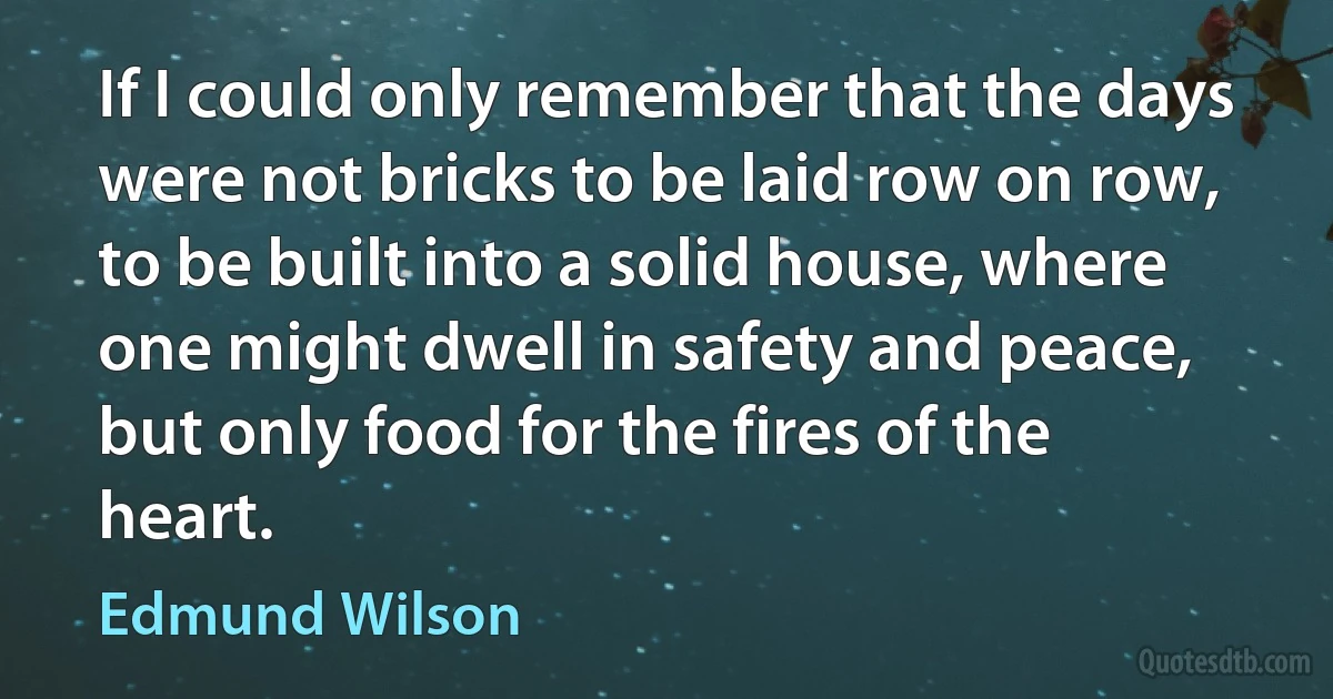 If I could only remember that the days were not bricks to be laid row on row, to be built into a solid house, where one might dwell in safety and peace, but only food for the fires of the heart. (Edmund Wilson)