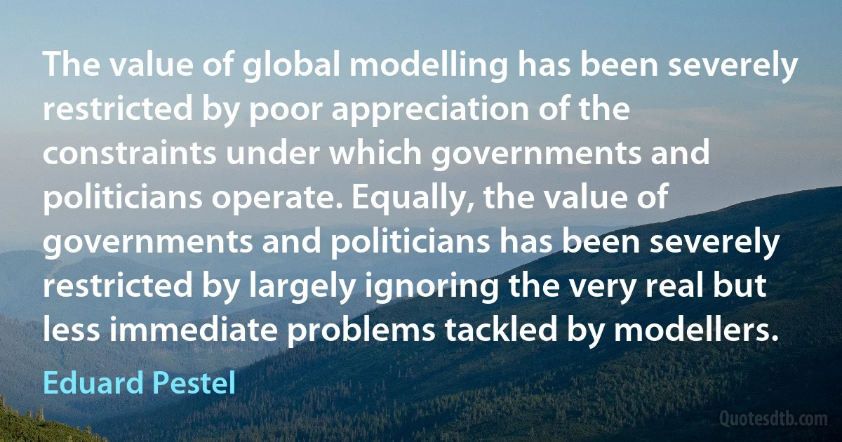 The value of global modelling has been severely restricted by poor appreciation of the constraints under which governments and politicians operate. Equally, the value of governments and politicians has been severely restricted by largely ignoring the very real but less immediate problems tackled by modellers. (Eduard Pestel)