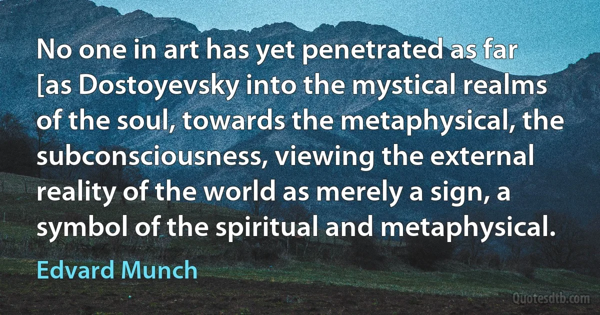 No one in art has yet penetrated as far [as Dostoyevsky into the mystical realms of the soul, towards the metaphysical, the subconsciousness, viewing the external reality of the world as merely a sign, a symbol of the spiritual and metaphysical. (Edvard Munch)