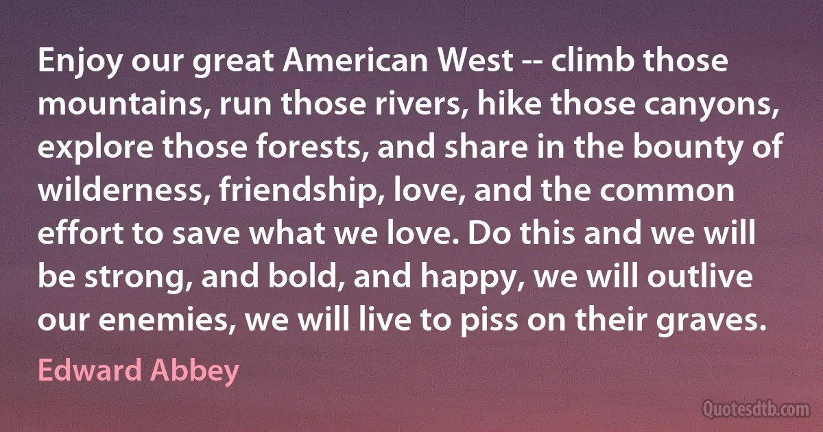 Enjoy our great American West -- climb those mountains, run those rivers, hike those canyons, explore those forests, and share in the bounty of wilderness, friendship, love, and the common effort to save what we love. Do this and we will be strong, and bold, and happy, we will outlive our enemies, we will live to piss on their graves. (Edward Abbey)