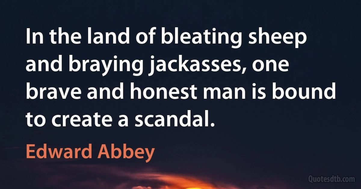 In the land of bleating sheep and braying jackasses, one brave and honest man is bound to create a scandal. (Edward Abbey)