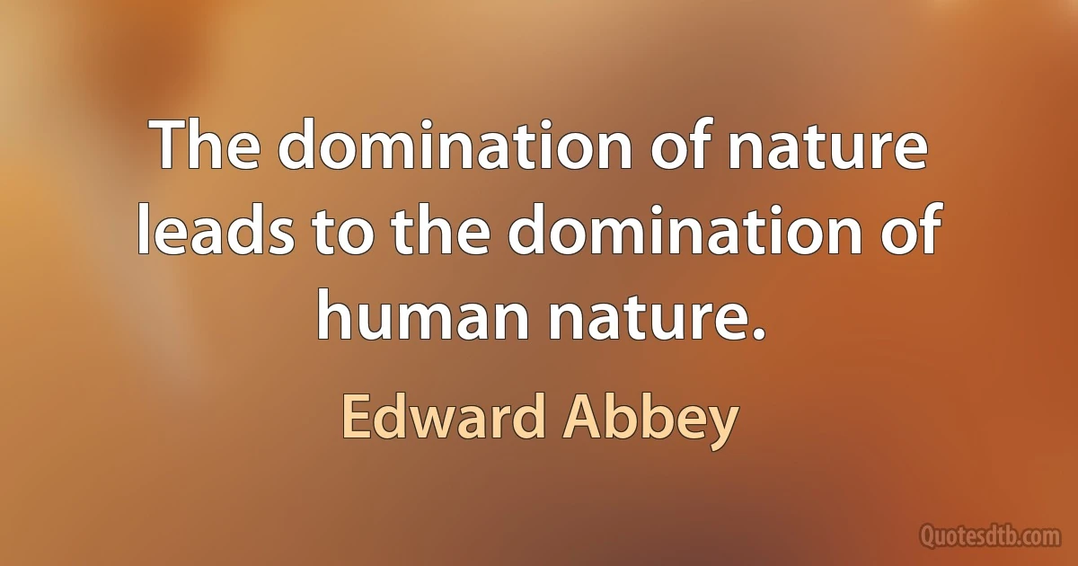 The domination of nature leads to the domination of human nature. (Edward Abbey)