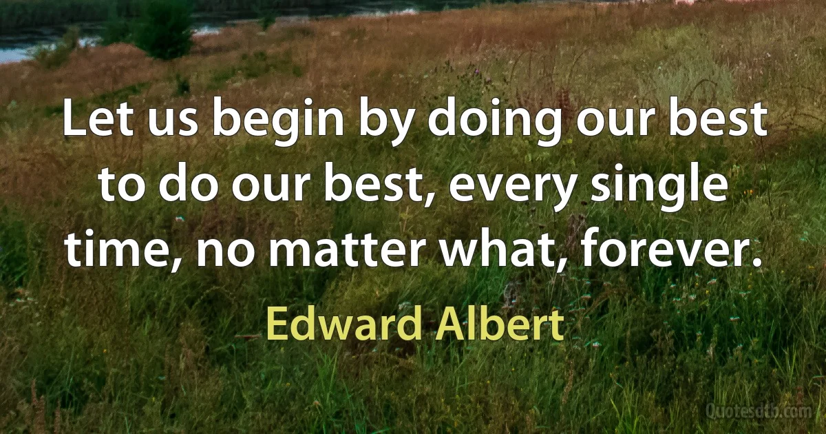 Let us begin by doing our best to do our best, every single time, no matter what, forever. (Edward Albert)