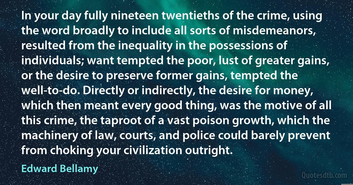 In your day fully nineteen twentieths of the crime, using the word broadly to include all sorts of misdemeanors, resulted from the inequality in the possessions of individuals; want tempted the poor, lust of greater gains, or the desire to preserve former gains, tempted the well-to-do. Directly or indirectly, the desire for money, which then meant every good thing, was the motive of all this crime, the taproot of a vast poison growth, which the machinery of law, courts, and police could barely prevent from choking your civilization outright. (Edward Bellamy)