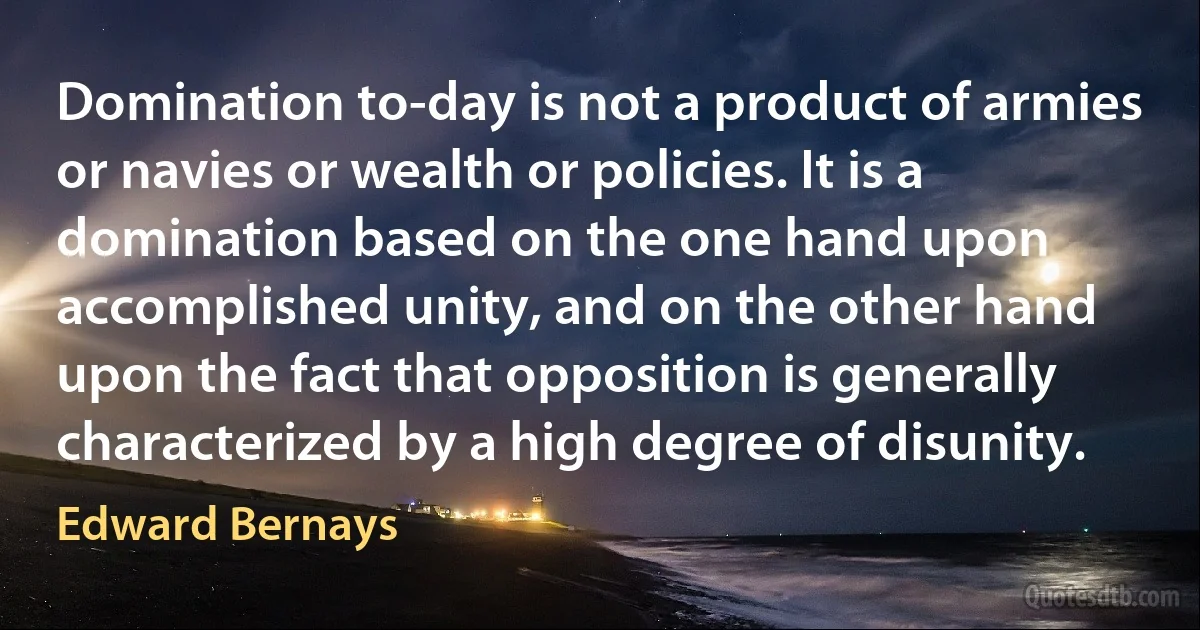 Domination to-day is not a product of armies or navies or wealth or policies. It is a domination based on the one hand upon accomplished unity, and on the other hand upon the fact that opposition is generally characterized by a high degree of disunity. (Edward Bernays)