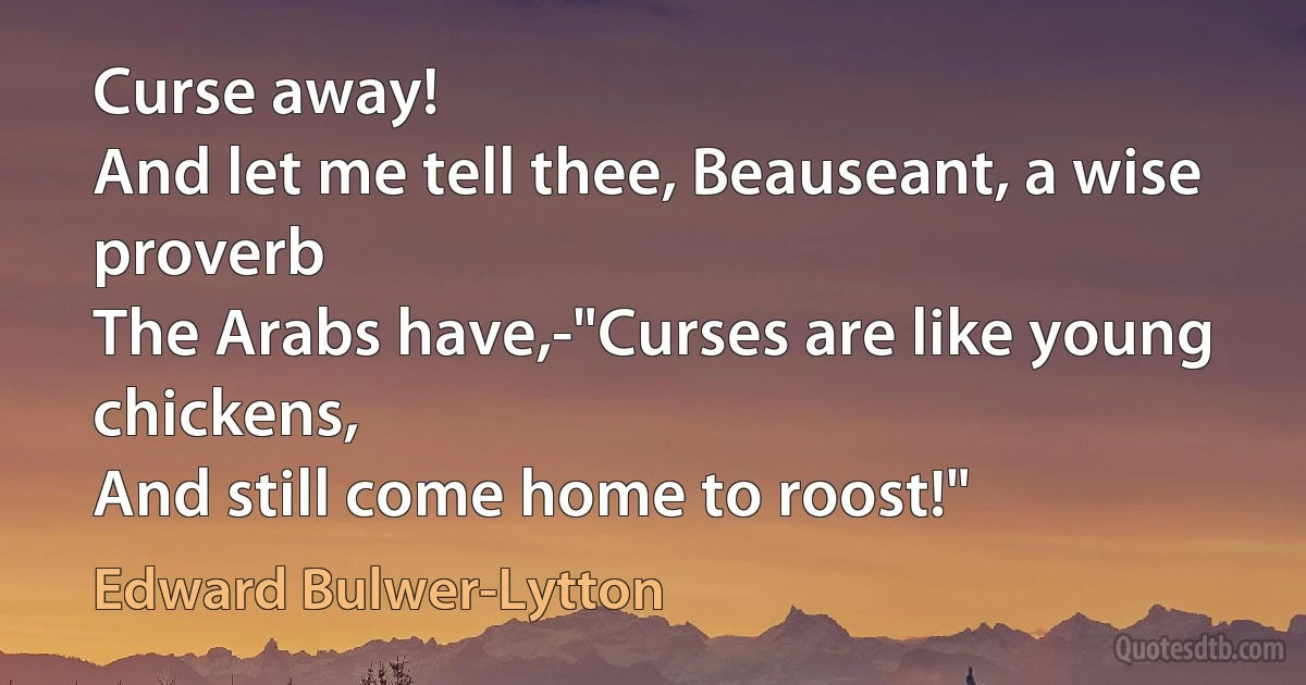 Curse away!
And let me tell thee, Beauseant, a wise proverb
The Arabs have,-"Curses are like young chickens,
And still come home to roost!" (Edward Bulwer-Lytton)