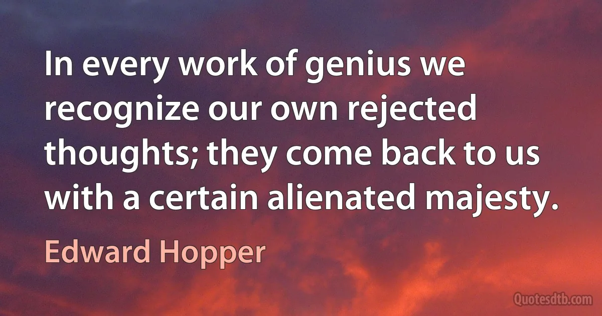 In every work of genius we recognize our own rejected thoughts; they come back to us with a certain alienated majesty. (Edward Hopper)