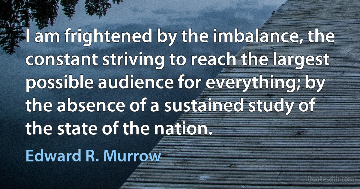 I am frightened by the imbalance, the constant striving to reach the largest possible audience for everything; by the absence of a sustained study of the state of the nation. (Edward R. Murrow)