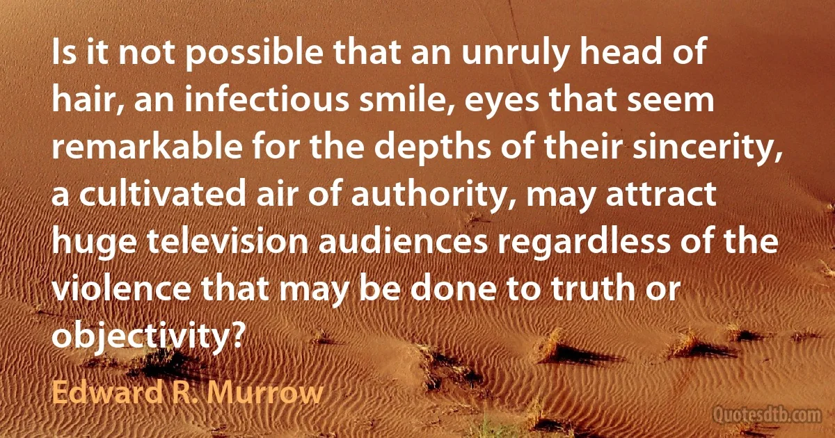 Is it not possible that an unruly head of hair, an infectious smile, eyes that seem remarkable for the depths of their sincerity, a cultivated air of authority, may attract huge television audiences regardless of the violence that may be done to truth or objectivity? (Edward R. Murrow)