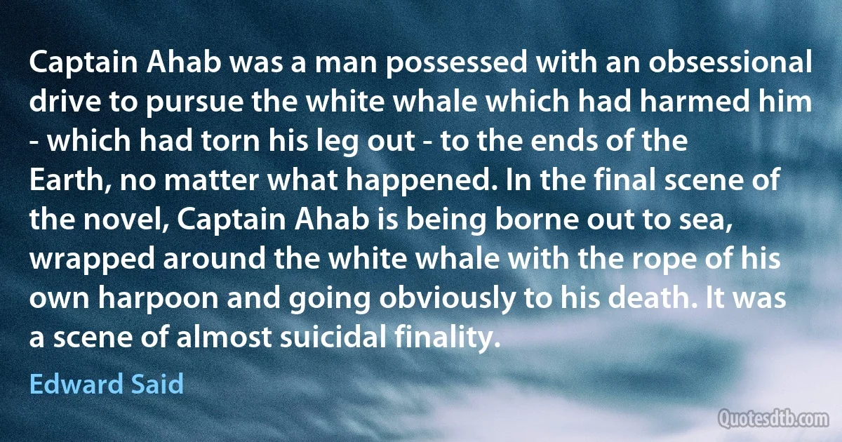 Captain Ahab was a man possessed with an obsessional drive to pursue the white whale which had harmed him - which had torn his leg out - to the ends of the Earth, no matter what happened. In the final scene of the novel, Captain Ahab is being borne out to sea, wrapped around the white whale with the rope of his own harpoon and going obviously to his death. It was a scene of almost suicidal finality. (Edward Said)