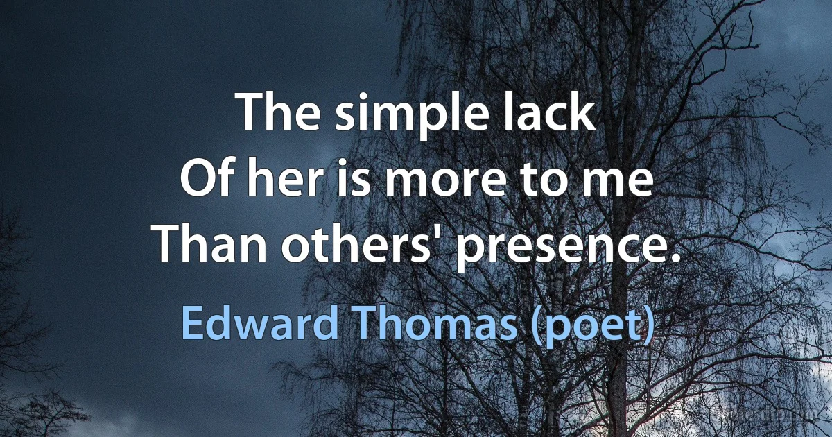 The simple lack
Of her is more to me
Than others' presence. (Edward Thomas (poet))