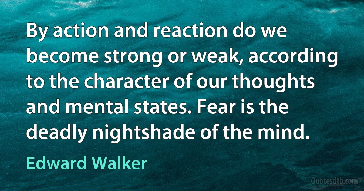 By action and reaction do we become strong or weak, according to the character of our thoughts and mental states. Fear is the deadly nightshade of the mind. (Edward Walker)